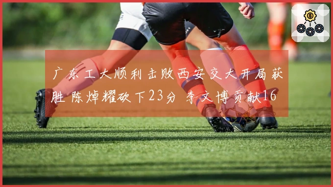广东工大顺利击败西安交大开局获胜 陈焯耀砍下23分 李文博贡献16分10板